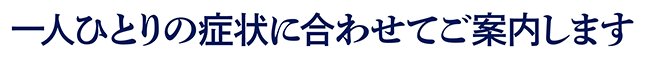 一人ひとりの症状に合わせてご案内します